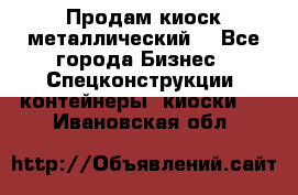 Продам киоск металлический  - Все города Бизнес » Спецконструкции, контейнеры, киоски   . Ивановская обл.